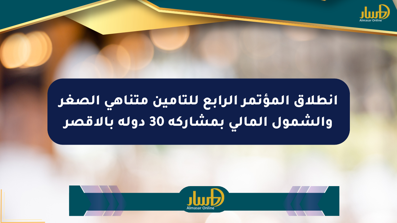 انطلاق المؤتمر الرابع للتأمين متناهي الصغر والشمول المالي بمشاركة 30 دولة بالأقصر
